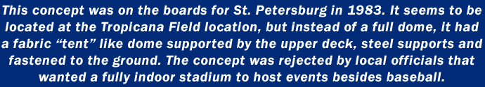 This concept was on the boards for St. Petersburg in 1983. It seems to be located at the Tropicana Field location, but instead of a full dome, it had a fabric “tent” like dome supported by the upper deck, steel supports and fastened to the ground. The concept was rejected by local officials that wanted a fully indoor stadium to host events besides baseball.