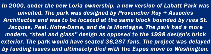 In 2000, under the new Loria ownership, a new version of Labatt Park was unveiled. The park was designed by Provencher Roy + Associes Architectes and was to be located at the same block bounded by rues St. Jacques, Peel, Notre-Dame, and de la Montagne. The park had a more modern, steel and glass design as opposed to the 1998 designs brick exterior. The park would have seated 36,287 fans. The project was delayed by funding issues and ultimately died with the Expos move to Washington.