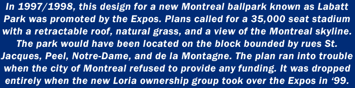 In 1997/1998, this design for a new Montreal ballpark known as Labatt Park was promoted by the Expos. Plans called for a 35,000 seat stadium with a retractable roof, natural grass, and a view of the Montreal skyline. The park would have been located on the block bounded by rues St. Jacques, Peel, Notre-Dame, and de la Montagne. The plan ran into trouble when the city of Montreal refused to provide any funding. It was dropped entirely when the new Loria ownership group took over the Expos in 1999.