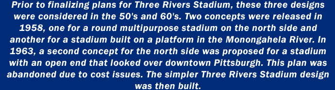 Prior to finalizing plans for Three Rivers Stadium, these three designs were considered in the 50's and 60's. Two concepts were released in 1958, one for a round multipurpose stadium on the north side and another for a stadium built on a platform in the Monongahela River. In 1963, a second concept for the north side was proposed for a stadium with an open end that looked over downtown Pittsburgh. This plan was abandoned due to cost issues. The simpler Three Rivers Stadium design was then built.