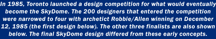 In 1985, Toronto launched a design competition for what would eventually become the SkyDome. The 200 designers that entered the competition were narrowed to four with archetict Robbie/Allen winning on December 12, 1985 (the first design below). The other three finalists are also shown below. The final SkyDome design differed from these early concepts.