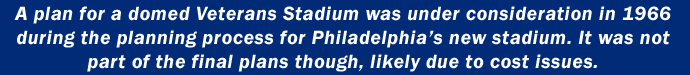 A plan for a domed Veterans Stadium was under consideration in 1966 during the planning process for Philadelphias new stadium. It was not part of the final plans though, likely due to cost issues.